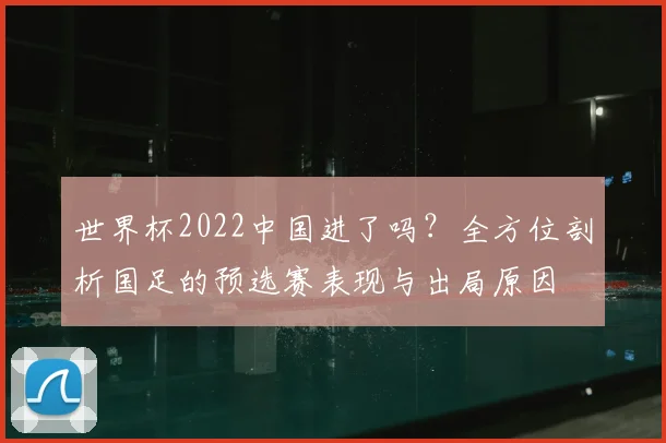世界杯2022中国进了吗？全方位剖析国足的预选赛表现与出局原因