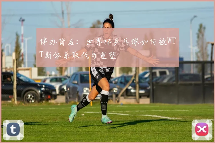 停办背后:世界杯乒乓球如何被WTT新体系取代与重塑