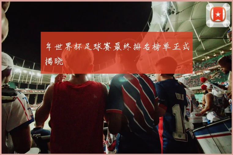 年世界杯足球赛最终排名榜单正式揭晓