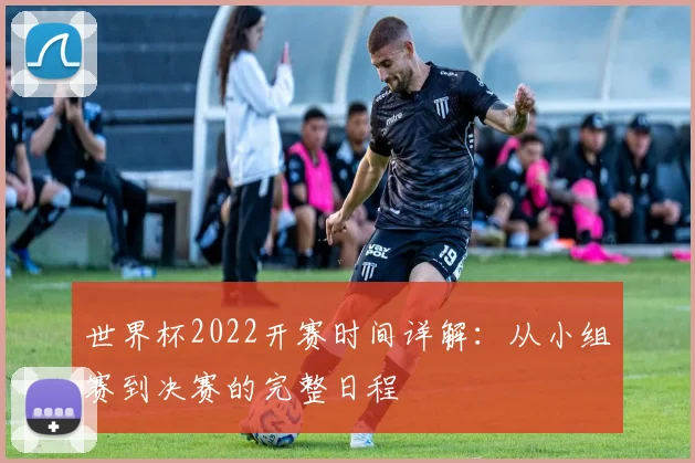 世界杯2022开赛时间详解：从小组赛到决赛的完整日程