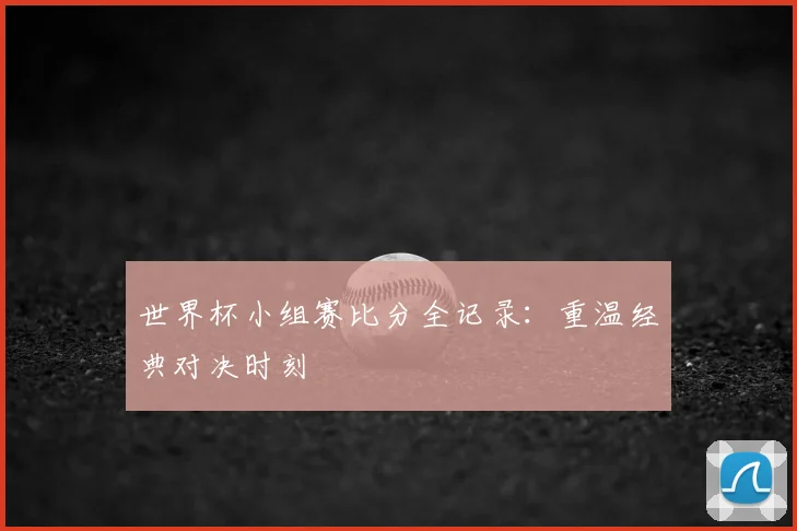 世界杯小组赛比分全记录：重温经典对决时刻