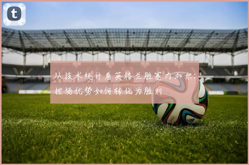 从技术统计看英格兰胜塞内加尔：控场优势如何转化为胜利