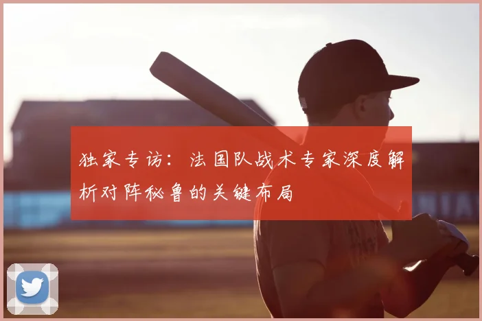 独家专访:法国队战术专家深度解析对阵秘鲁的关键布局