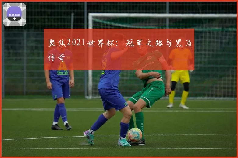 聚焦2021世界杯:冠军之路与黑马传奇