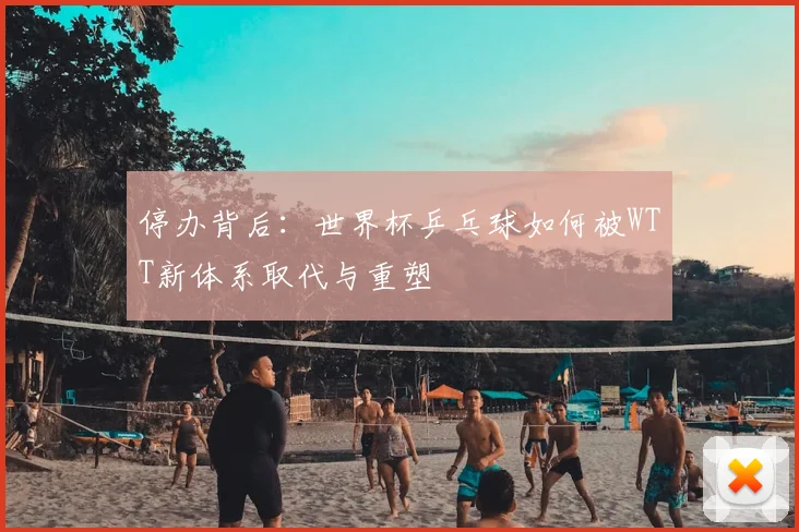 停办背后:世界杯乒乓球如何被WTT新体系取代与重塑