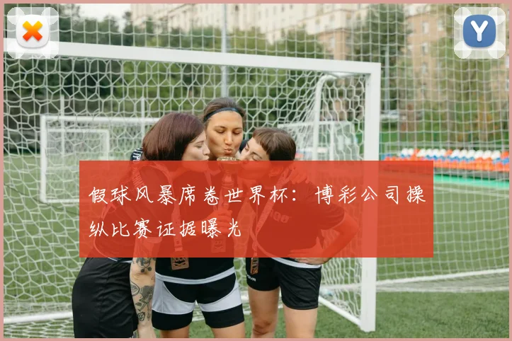假球风暴席卷世界杯:博彩公司操纵比赛证据曝光