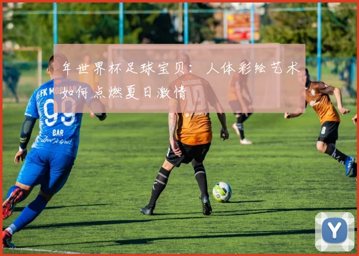 年世界杯足球宝贝：人体彩绘艺术如何点燃夏日激情