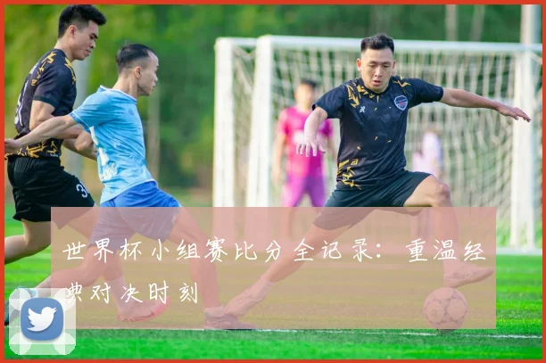 世界杯小组赛比分全记录：重温经典对决时刻